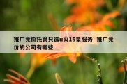 推广竞价托管只选u火15星服务  推广竞价的公司有哪些