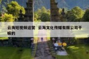 云海短视频运营  云海文化传媒有限公司干嘛的