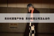 竞价托管客户外包  竞价托管公司怎么合作