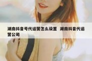 湖南抖音号代运营怎么设置  湖南抖音代运营公司