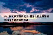 抖上拼无货源最新玩法  抖音上面无货源拼的拼多多开店如何退订