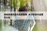 湖南靠谱抖音代运营基地  长沙抖音代运营怎么找