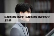 新媒体短视频运营  新媒体短视频运营行业怎么样