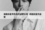 湖南抖音号外包代运营公司  岳阳抖音代运营
