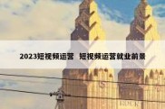 2023短视频运营  短视频运营就业前景