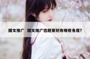 图文推广  图文推广选题策划有哪些角度?