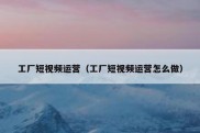 工厂短视频运营（工厂短视频运营怎么做）