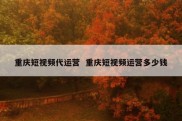 重庆短视频代运营  重庆短视频运营多少钱