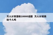万人计划涨粉10000话题  万人计划钱给个人吗