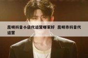 昆明抖音小店代运营哪家好  昆明市抖音代运营