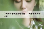 广州餐饮米粉加盟哪家好  广州米粉多少钱一碗