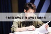 专业的短视频运营  短视频运营就业前景