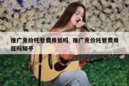 推广竞价托管费用低吗  推广竞价托管费用低吗知乎