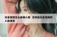 抖音视频怎么拍摄人物  怎样拍抖音视频把人拍漂亮