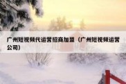 广州短视频代运营招商加盟（广州短视频运营公司）