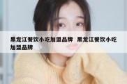 黑龙江餐饮小吃加盟品牌  黑龙江餐饮小吃加盟品牌