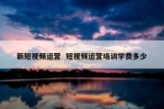 新短视频运营  短视频运营培训学费多少