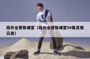 路长全营销课堂（路长全营销课堂50集百度云盘）