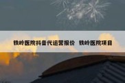 铁岭医院抖音代运营报价  铁岭医院项目