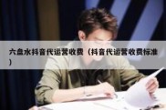 六盘水抖音代运营收费（抖音代运营收费标准）