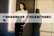 广州抖音接发代运营（广州抖音推广代运营公司）