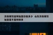 济南餐饮连锁加盟价格多少  山东济南餐饮加盟是不是特别多