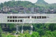 抖音涨粉10000计划  抖音运营涨粉一万需要多少钱