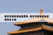餐饮早餐茶楼加盟费用  餐饮早餐茶楼加盟费用多少钱
