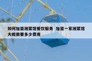 如何加盟湘菜馆餐饮服务  加盟一家湘菜馆大概需要多少费用