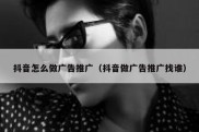 抖音怎么做广告推广（抖音做广告推广找谁）