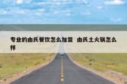 专业的由氏餐饮怎么加盟  由氏土火锅怎么样