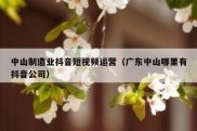 中山制造业抖音短视频运营（广东中山哪里有抖音公司）