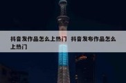 抖音发作品怎么上热门  抖音发布作品怎么上热门