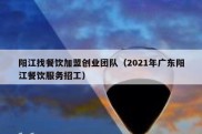 阳江找餐饮加盟创业团队（2021年广东阳江餐饮服务招工）
