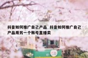 抖音如何推广自己产品  抖音如何推广自己产品用另一个账号直播卖