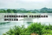抖音视频能隐蔽拍摄吗  抖音视频能隐蔽拍摄吗怎么设置