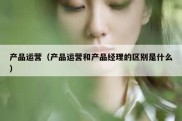 产品运营（产品运营和产品经理的区别是什么）