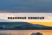 制造业短视频运营  短视频制作运营