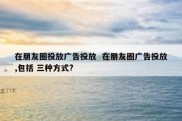 在朋友圈投放广告投放  在朋友圈广告投放,包括 三种方式?