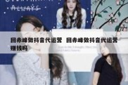 回赤峰做抖音代运营  回赤峰做抖音代运营赚钱吗