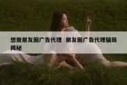 想做朋友圈广告代理  朋友圈广告代理骗局揭秘
