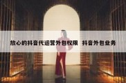放心的抖音代运营外包权限  抖音外包业务