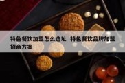 特色餐饮加盟怎么选址  特色餐饮品牌加盟招商方案