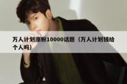 万人计划涨粉10000话题（万人计划钱给个人吗）