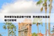 荆州餐饮加盟店哪个好些  荆州餐饮加盟店哪个好些呢