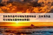 怎样发作品可以增加流量和粉丝（怎样发作品可以增加流量和粉丝数量）