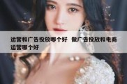 运营和广告投放哪个好  做广告投放和电商运营哪个好