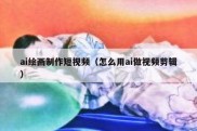 ai绘画制作短视频（怎么用ai做视频剪辑）