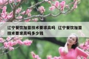 辽宁餐饮加盟技术要求高吗  辽宁餐饮加盟技术要求高吗多少钱