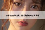 旅游短视频运营  旅游短视频运营攻略